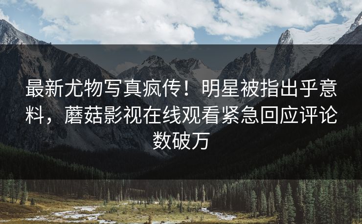 最新尤物写真疯传！明星被指出乎意料，蘑菇影视在线观看紧急回应评论数破万