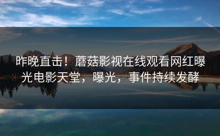 昨晚直击！蘑菇影视在线观看网红曝光电影天堂，曝光，事件持续发酵