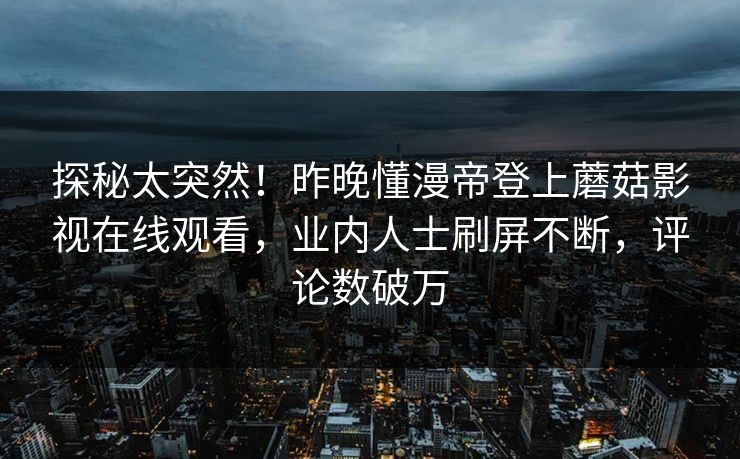 探秘太突然！昨晚懂漫帝登上蘑菇影视在线观看，业内人士刷屏不断，评论数破万