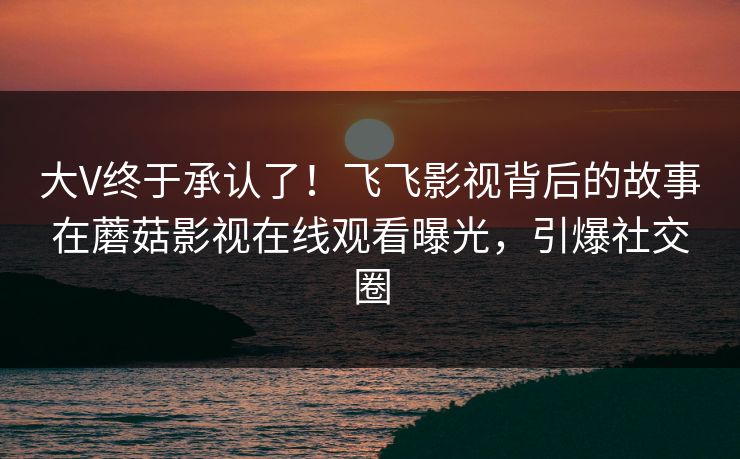 大V终于承认了！飞飞影视背后的故事在蘑菇影视在线观看曝光，引爆社交圈