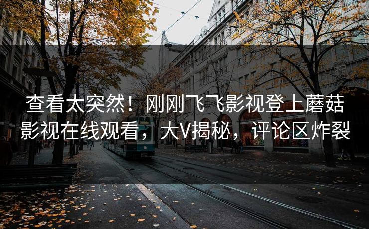 查看太突然！刚刚飞飞影视登上蘑菇影视在线观看，大V揭秘，评论区炸裂