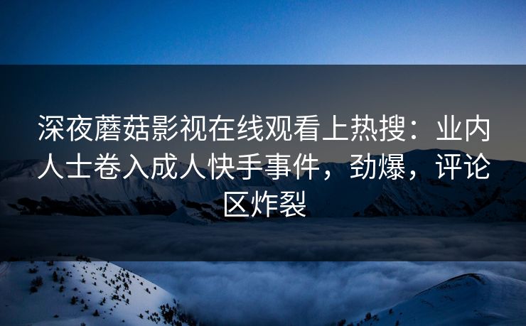 深夜蘑菇影视在线观看上热搜：业内人士卷入成人快手事件，劲爆，评论区炸裂