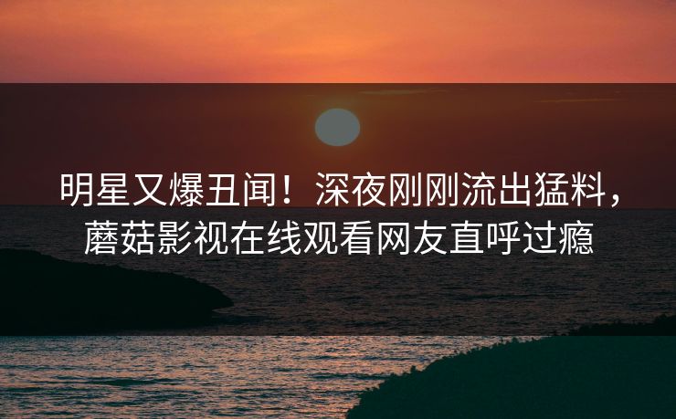 明星又爆丑闻！深夜刚刚流出猛料，蘑菇影视在线观看网友直呼过瘾