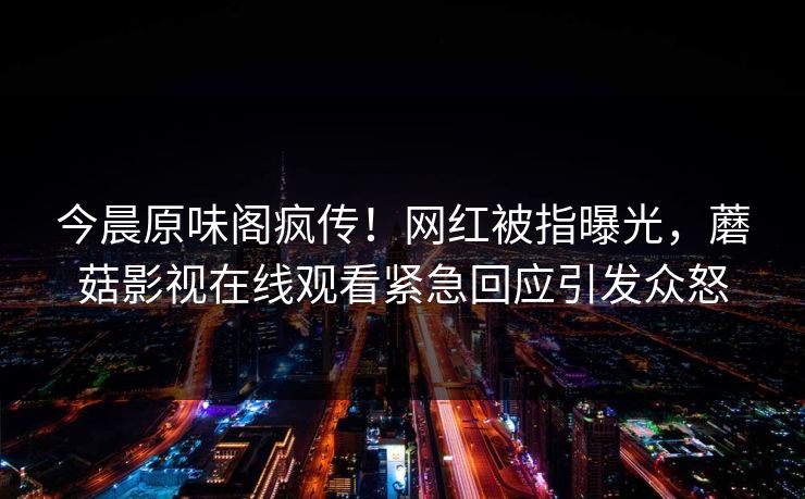 今晨原味阁疯传！网红被指曝光，蘑菇影视在线观看紧急回应引发众怒