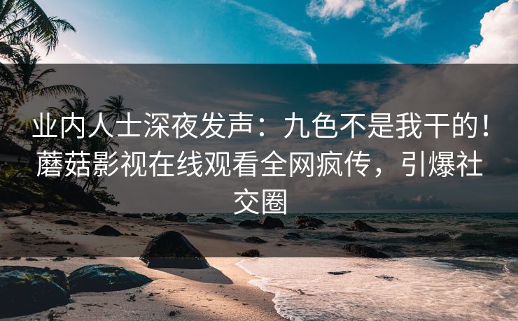 业内人士深夜发声：九色不是我干的！蘑菇影视在线观看全网疯传，引爆社交圈