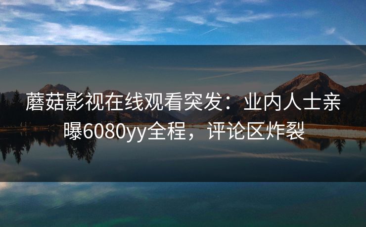 蘑菇影视在线观看突发：业内人士亲曝6080yy全程，评论区炸裂
