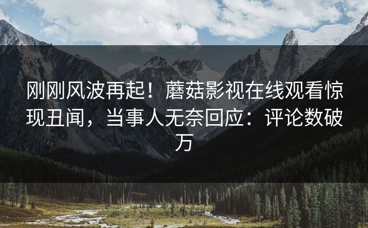 刚刚风波再起！蘑菇影视在线观看惊现丑闻，当事人无奈回应：评论数破万