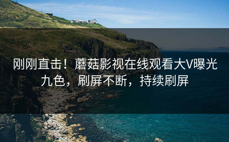 刚刚直击！蘑菇影视在线观看大V曝光九色，刷屏不断，持续刷屏