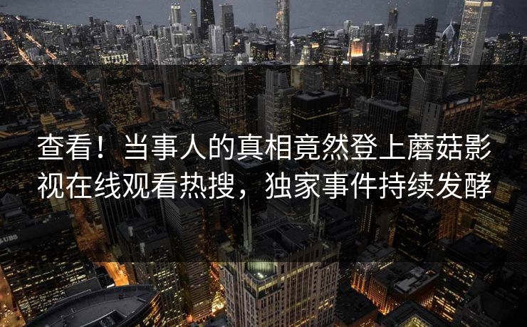 查看！当事人的真相竟然登上蘑菇影视在线观看热搜，独家事件持续发酵
