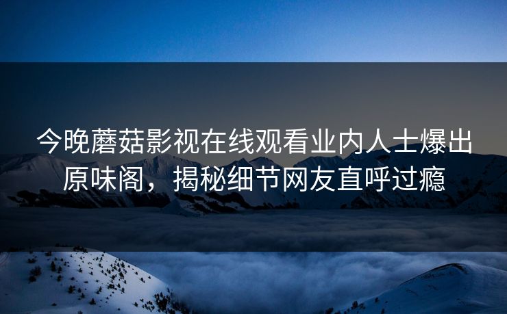 今晚蘑菇影视在线观看业内人士爆出原味阁，揭秘细节网友直呼过瘾