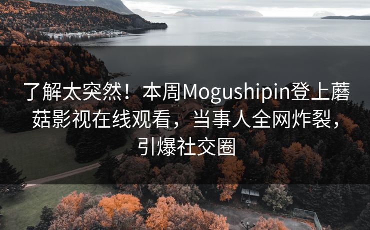 了解太突然！本周Mogushipin登上蘑菇影视在线观看，当事人全网炸裂，引爆社交圈