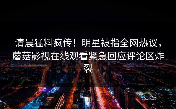 清晨猛料疯传！明星被指全网热议，蘑菇影视在线观看紧急回应评论区炸裂