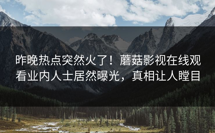 昨晚热点突然火了！蘑菇影视在线观看业内人士居然曝光，真相让人瞠目