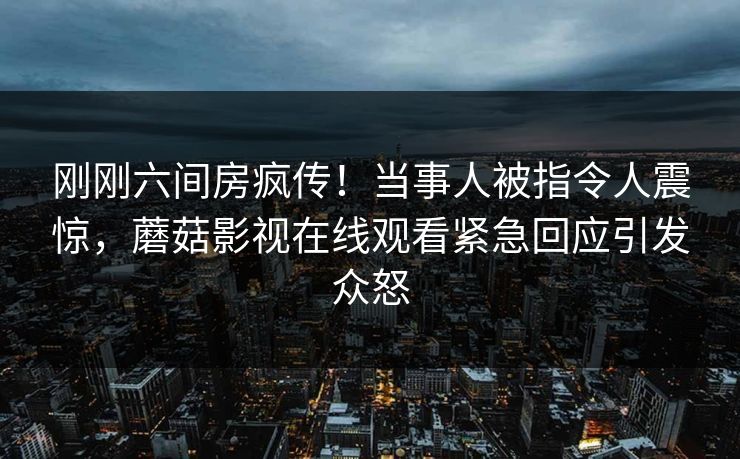 刚刚六间房疯传！当事人被指令人震惊，蘑菇影视在线观看紧急回应引发众怒