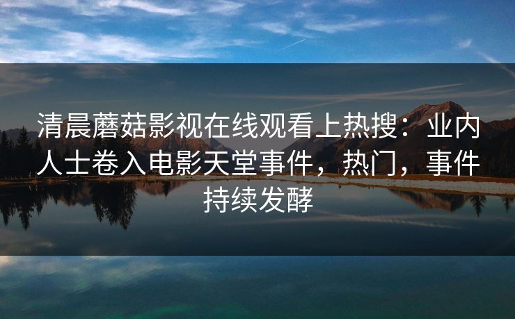 清晨蘑菇影视在线观看上热搜：业内人士卷入电影天堂事件，热门，事件持续发酵