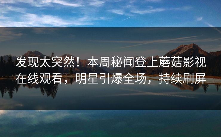 发现太突然！本周秘闻登上蘑菇影视在线观看，明星引爆全场，持续刷屏