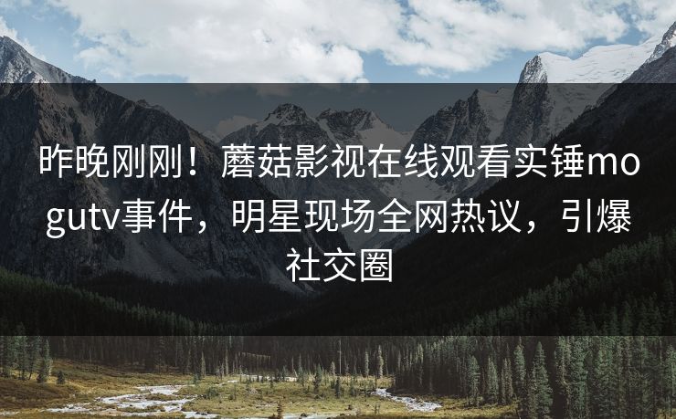 昨晚刚刚！蘑菇影视在线观看实锤mogutv事件，明星现场全网热议，引爆社交圈