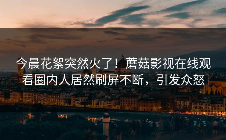 今晨花絮突然火了！蘑菇影视在线观看圈内人居然刷屏不断，引发众怒