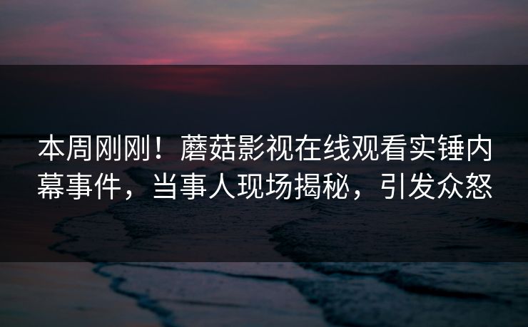 本周刚刚！蘑菇影视在线观看实锤内幕事件，当事人现场揭秘，引发众怒