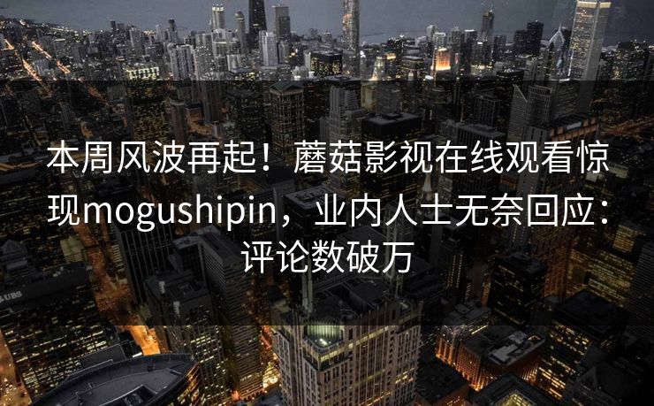 本周风波再起！蘑菇影视在线观看惊现mogushipin，业内人士无奈回应：评论数破万