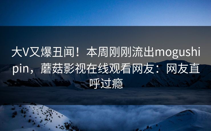 大V又爆丑闻！本周刚刚流出mogushipin，蘑菇影视在线观看网友：网友直呼过瘾