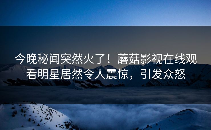 今晚秘闻突然火了！蘑菇影视在线观看明星居然令人震惊，引发众怒