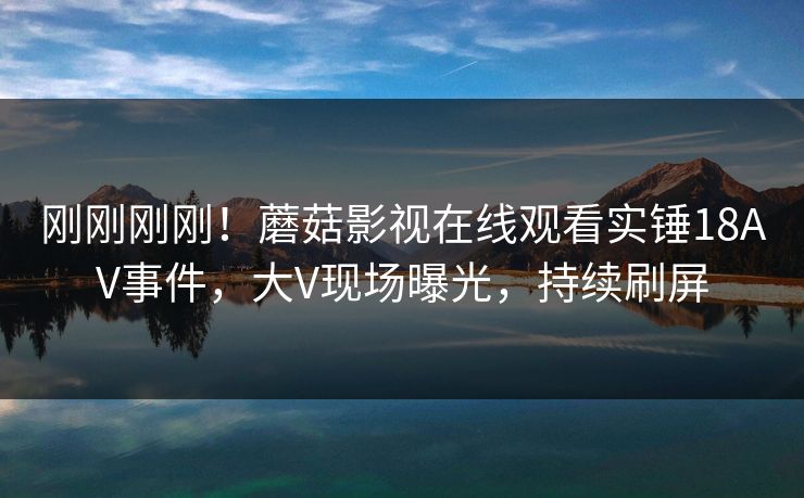 刚刚刚刚！蘑菇影视在线观看实锤18AV事件，大V现场曝光，持续刷屏