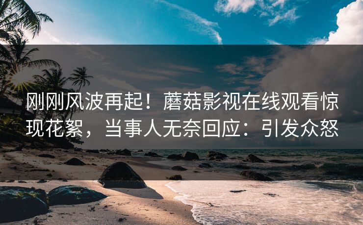 刚刚风波再起！蘑菇影视在线观看惊现花絮，当事人无奈回应：引发众怒