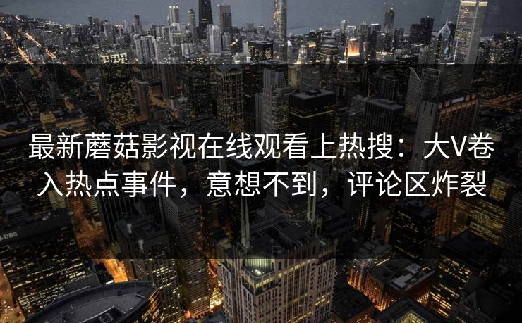 最新蘑菇影视在线观看上热搜：大V卷入热点事件，意想不到，评论区炸裂