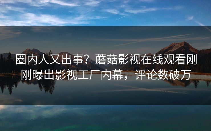 圈内人又出事？蘑菇影视在线观看刚刚曝出影视工厂内幕，评论数破万