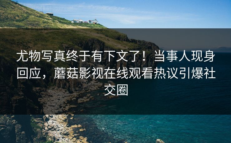尤物写真终于有下文了！当事人现身回应，蘑菇影视在线观看热议引爆社交圈