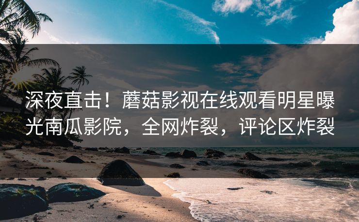 深夜直击！蘑菇影视在线观看明星曝光南瓜影院，全网炸裂，评论区炸裂