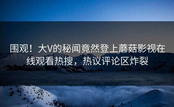 围观！大V的秘闻竟然登上蘑菇影视在线观看热搜，热议评论区炸裂