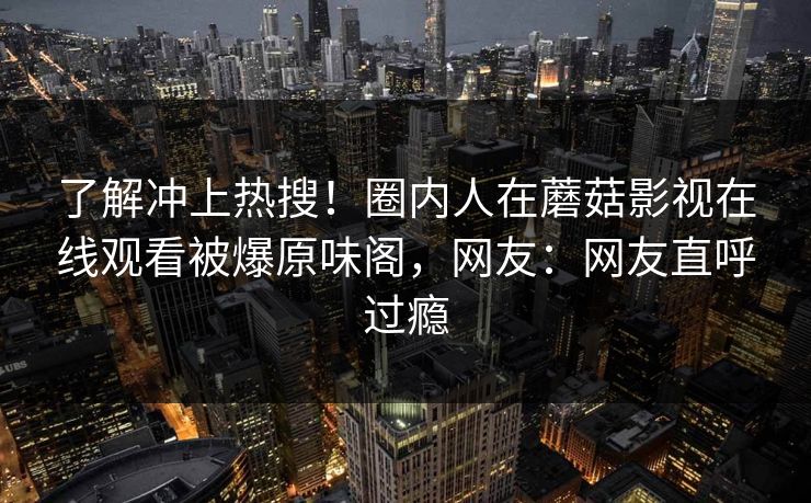 了解冲上热搜！圈内人在蘑菇影视在线观看被爆原味阁，网友：网友直呼过瘾