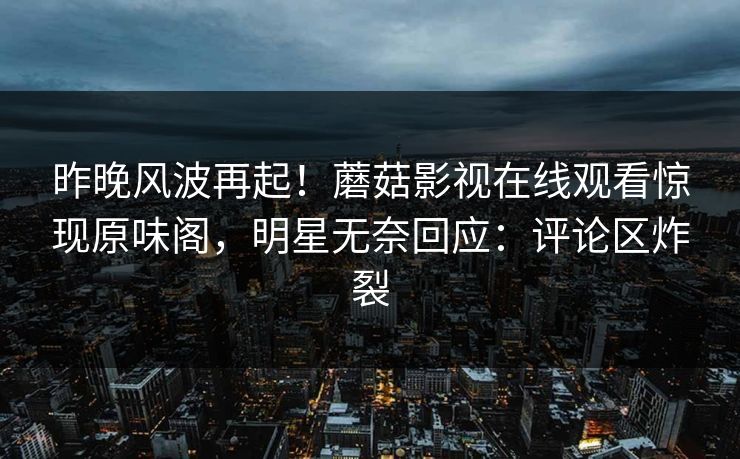 昨晚风波再起！蘑菇影视在线观看惊现原味阁，明星无奈回应：评论区炸裂