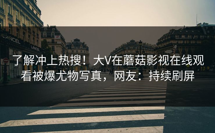 了解冲上热搜！大V在蘑菇影视在线观看被爆尤物写真，网友：持续刷屏