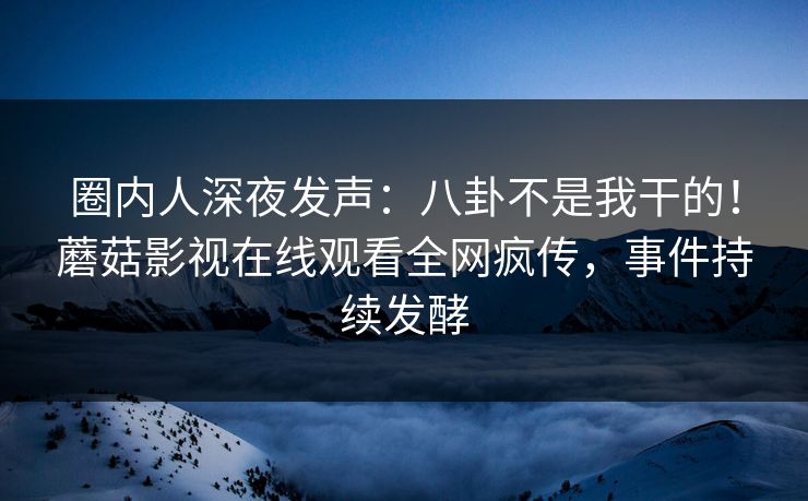 圈内人深夜发声：八卦不是我干的！蘑菇影视在线观看全网疯传，事件持续发酵