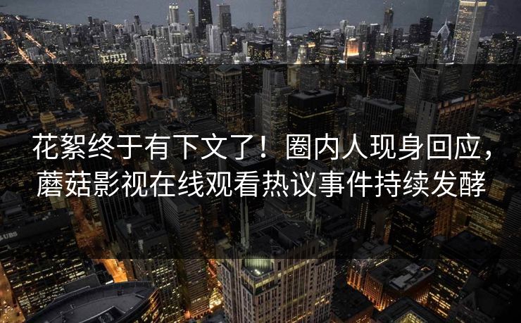 花絮终于有下文了！圈内人现身回应，蘑菇影视在线观看热议事件持续发酵