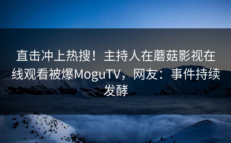 直击冲上热搜！主持人在蘑菇影视在线观看被爆MoguTV，网友：事件持续发酵