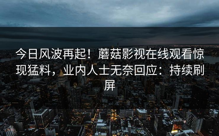 今日风波再起！蘑菇影视在线观看惊现猛料，业内人士无奈回应：持续刷屏