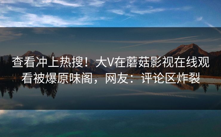 查看冲上热搜！大V在蘑菇影视在线观看被爆原味阁，网友：评论区炸裂