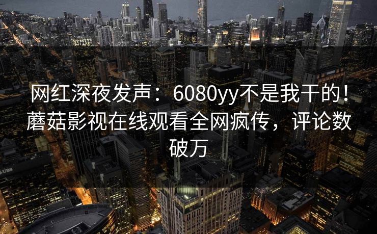 网红深夜发声：6080yy不是我干的！蘑菇影视在线观看全网疯传，评论数破万