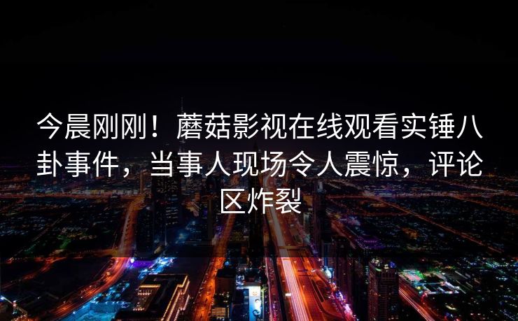 今晨刚刚！蘑菇影视在线观看实锤八卦事件，当事人现场令人震惊，评论区炸裂