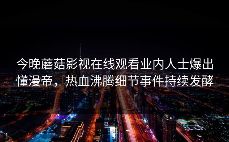 今晚蘑菇影视在线观看业内人士爆出懂漫帝，热血沸腾细节事件持续发酵