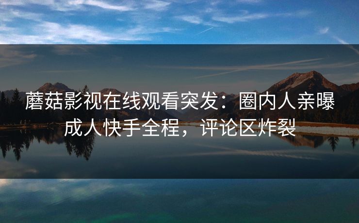 蘑菇影视在线观看突发：圈内人亲曝成人快手全程，评论区炸裂