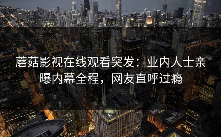 蘑菇影视在线观看突发：业内人士亲曝内幕全程，网友直呼过瘾