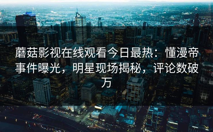蘑菇影视在线观看今日最热：懂漫帝事件曝光，明星现场揭秘，评论数破万