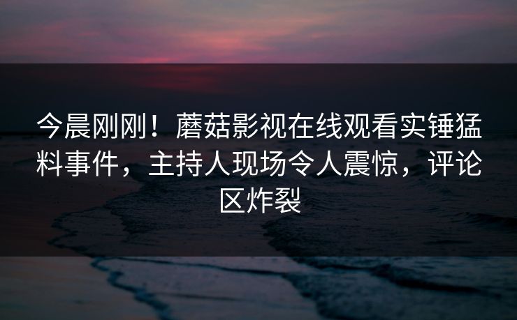 今晨刚刚！蘑菇影视在线观看实锤猛料事件，主持人现场令人震惊，评论区炸裂