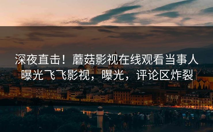 深夜直击！蘑菇影视在线观看当事人曝光飞飞影视，曝光，评论区炸裂