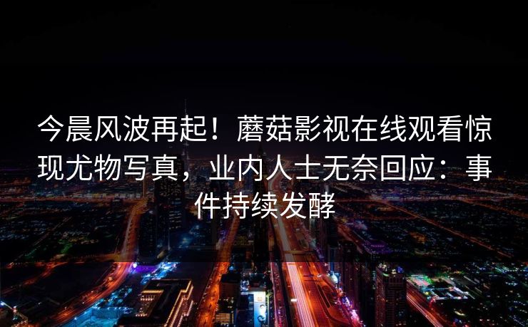 今晨风波再起！蘑菇影视在线观看惊现尤物写真，业内人士无奈回应：事件持续发酵